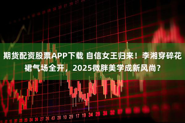期货配资股票APP下载 自信女王归来！李湘穿碎花裙气场全开，2025微胖美学成新风尚？
