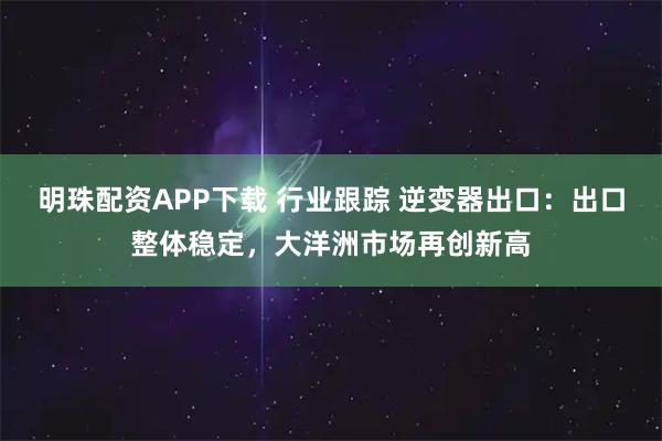明珠配资APP下载 行业跟踪 逆变器出口：出口整体稳定，大洋洲市场再创新高