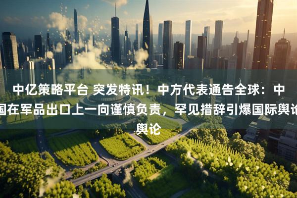 中亿策略平台 突发特讯！中方代表通告全球：中国在军品出口上一向谨慎负责，罕见措辞引爆国际舆论