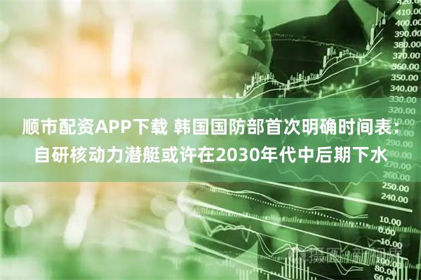 顺市配资APP下载 韩国国防部首次明确时间表：自研核动力潜艇或许在2030年代中后期下水