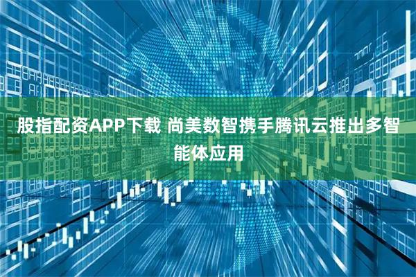股指配资APP下载 尚美数智携手腾讯云推出多智能体应用