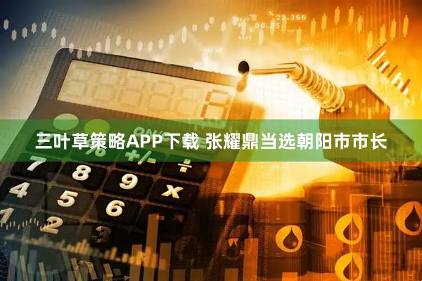 三叶草策略APP下载 张耀鼎当选朝阳市市长
