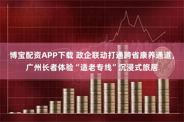 博宝配资APP下载 政企联动打通跨省康养通道，广州长者体验“适老专线”沉浸式旅居