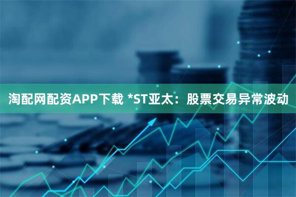 淘配网配资APP下载 *ST亚太：股票交易异常波动