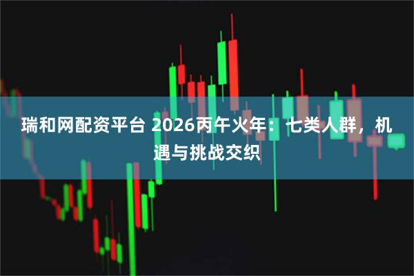 瑞和网配资平台 2026丙午火年：七类人群，机遇与挑战交织