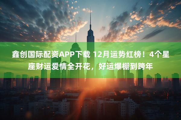 鑫创国际配资APP下载 12月运势红榜！4个星座财运爱情全开花，好运爆棚到跨年
