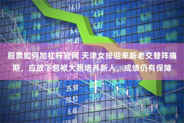 股票如何加杠杆官网 天津女排迎来新老交替阵痛期，应放下包袱大胆培养新人，成绩仍有保障
