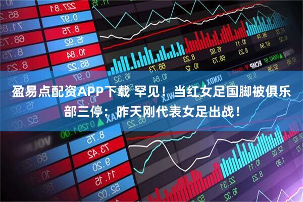 盈易点配资APP下载 罕见！当红女足国脚被俱乐部三停：昨天刚代表女足出战！