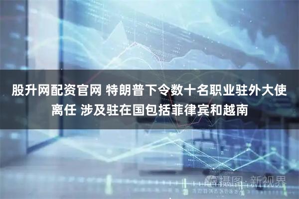 股升网配资官网 特朗普下令数十名职业驻外大使离任 涉及驻在国包括菲律宾和越南