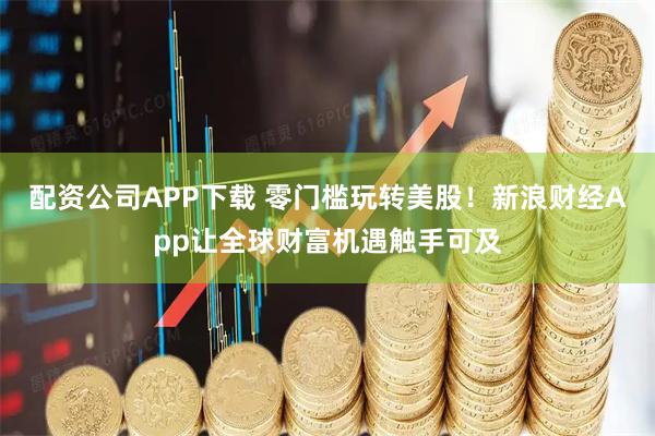 配资公司APP下载 零门槛玩转美股！新浪财经App让全球财富机遇触手可及