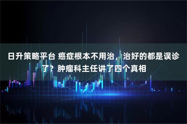 日升策略平台 癌症根本不用治，治好的都是误诊了？肿瘤科主任讲了四个真相