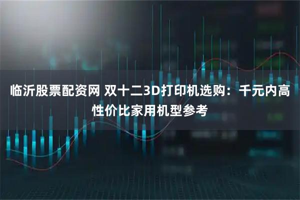 临沂股票配资网 双十二3D打印机选购：千元内高性价比家用机型参考
