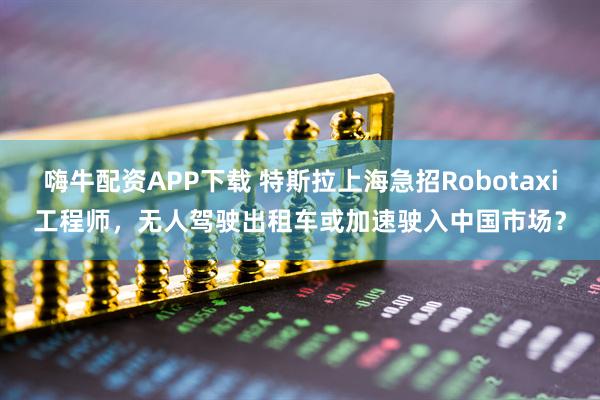 嗨牛配资APP下载 特斯拉上海急招Robotaxi工程师，无人驾驶出租车或加速驶入中国市场？