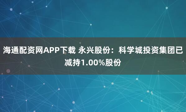 海通配资网APP下载 永兴股份：科学城投资集团已减持1.00%股份