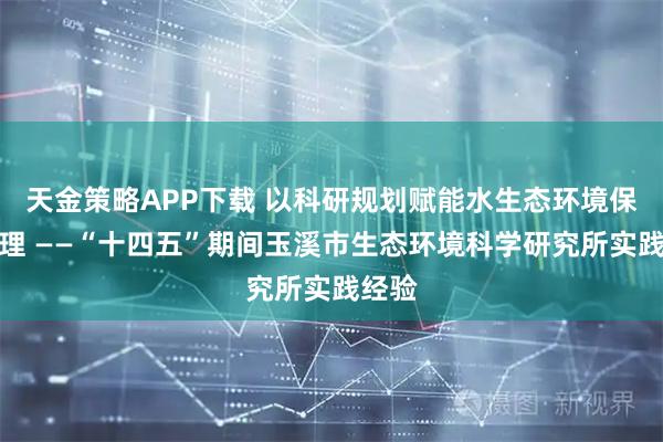 天金策略APP下载 以科研规划赋能水生态环境保护治理 ——“十四五”期间玉溪市生态环境科学研究所实践经验