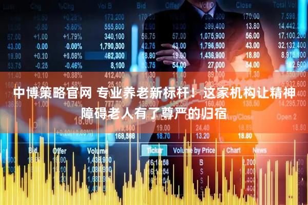 中博策略官网 专业养老新标杆！这家机构让精神障碍老人有了尊严的归宿