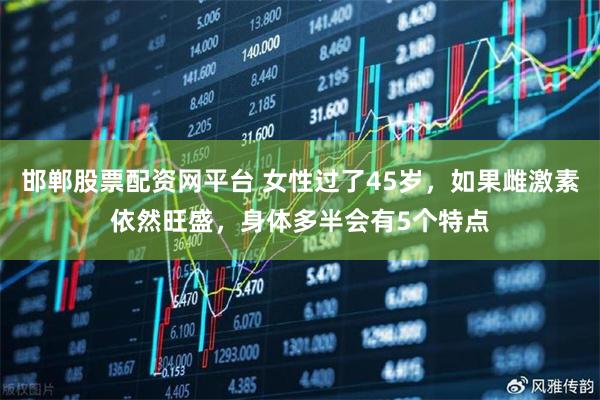 邯郸股票配资网平台 女性过了45岁，如果雌激素依然旺盛，身体多半会有5个特点