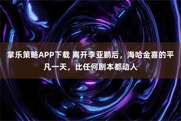 掌乐策略APP下载 离开李亚鹏后，海哈金喜的平凡一天，比任何剧本都动人