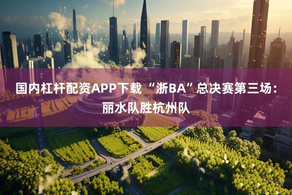 国内杠杆配资APP下载 “浙BA”总决赛第三场：丽水队胜杭州队