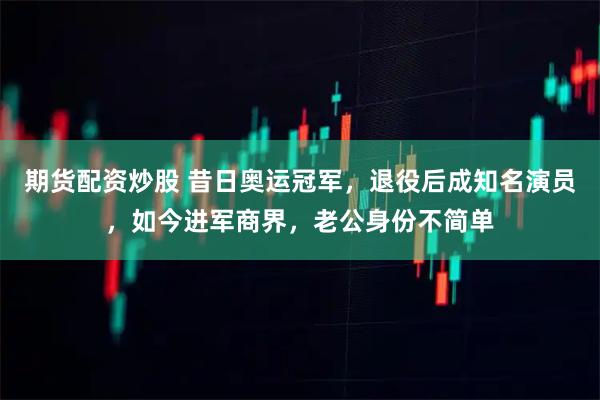 期货配资炒股 昔日奥运冠军，退役后成知名演员，如今进军商界，老公身份不简单